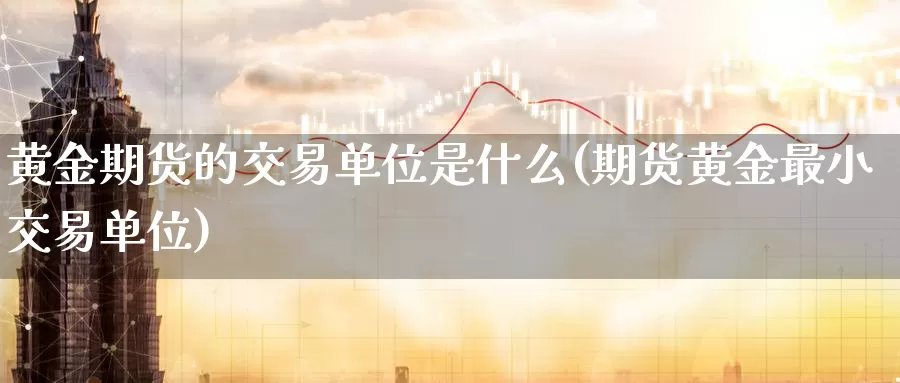 黄金期货的交易单位是什么(期货黄金最小交易单位)