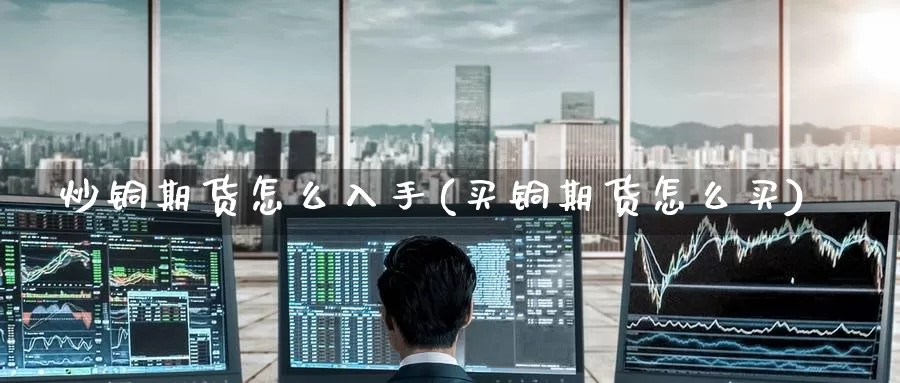 炒铜期货怎么入手(买铜期货怎么买)
