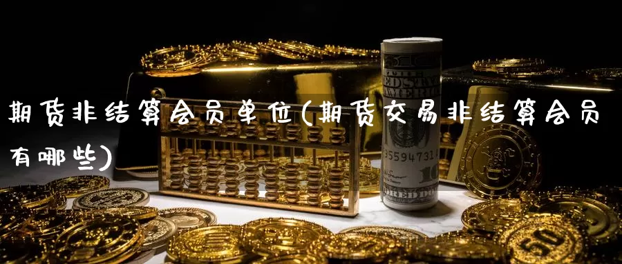 期货非结算会员单位(期货交易非结算会员有哪些)