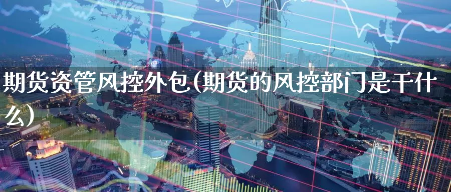 期货资管风控外包(期货的风控部门是干什么)