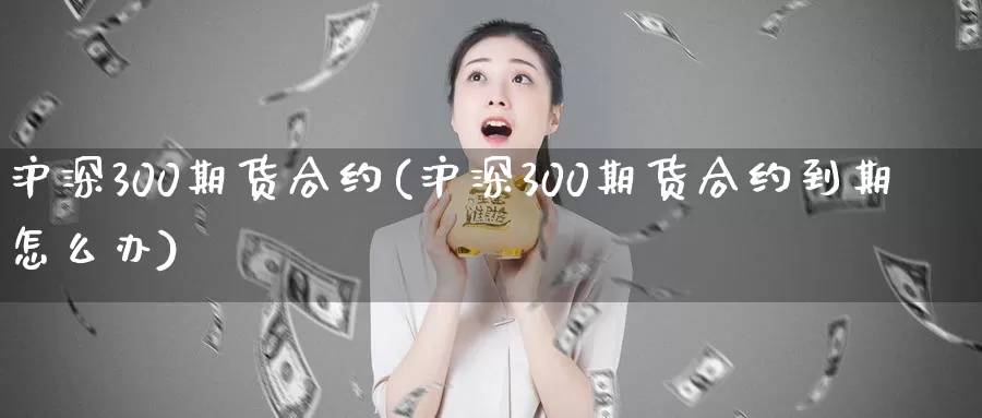 沪深300期货合约(沪深300期货合约到期怎么办)