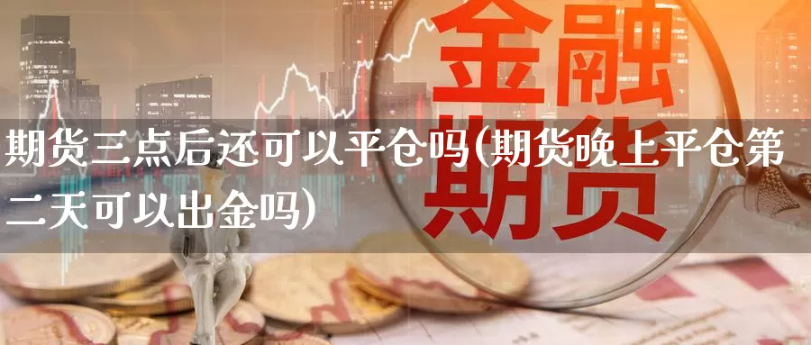 期货三点后还可以平仓吗(期货晚上平仓第二天可以出金吗)