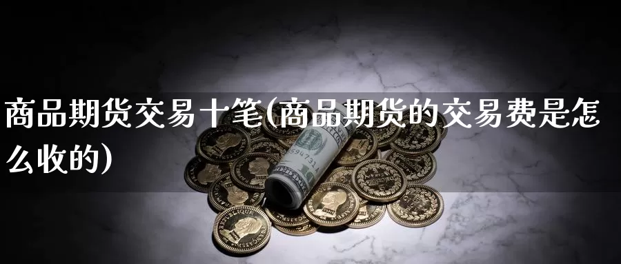 商品期货交易十笔(商品期货的交易费是怎么收的)