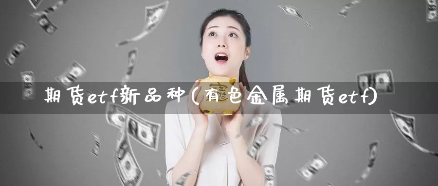 期货etf新品种(有色金属期货etf)