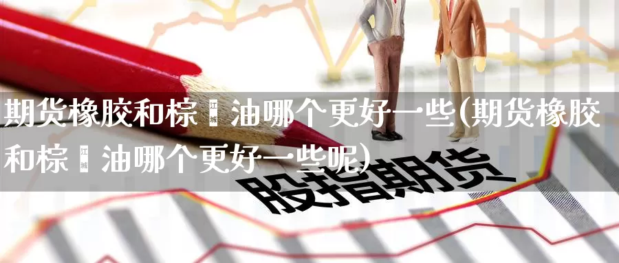 期货橡胶和棕榈油哪个更好一些(期货橡胶和棕榈油哪个更好一些呢)