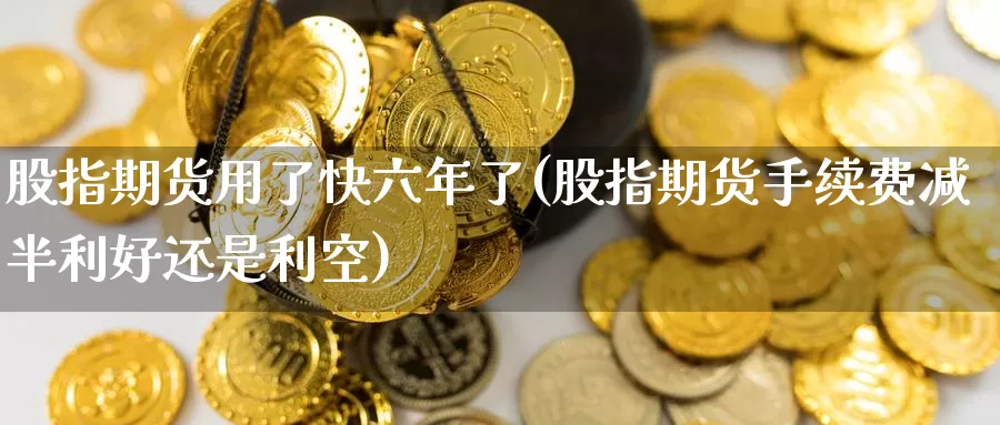 股指期货用了快六年了(股指期货手续费减半利好还是利空)