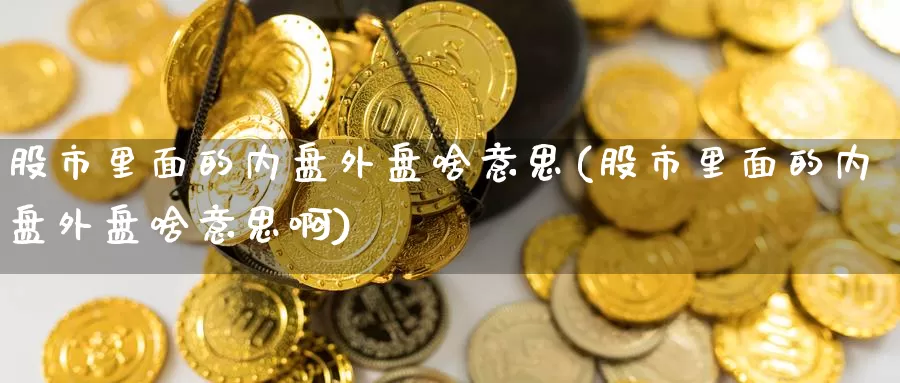 股市里面的内盘外盘啥意思(股市里面的内盘外盘啥意思啊)