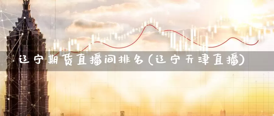 辽宁期货直播间排名(辽宁天津直播)