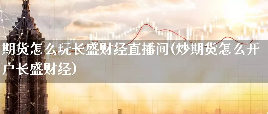 期货怎么玩长盛财经直播间(炒期货怎么开户长盛财经)