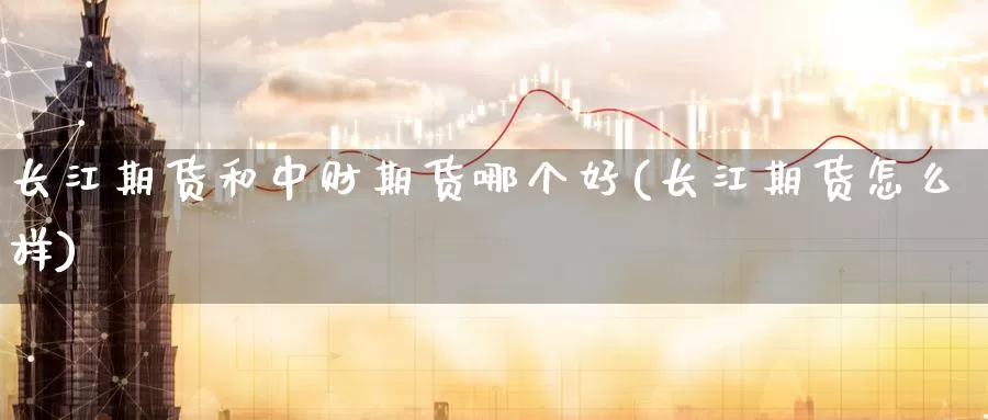 长江期货和中财期货哪个好(长江期货怎么样)