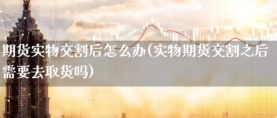 期货实物交割后怎么办(实物期货交割之后需要去取货吗)