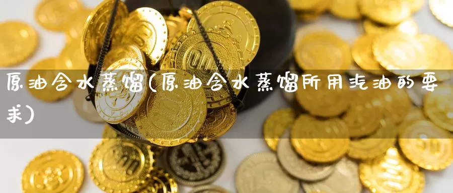 原油含水蒸馏(原油含水蒸馏所用汽油的要求)