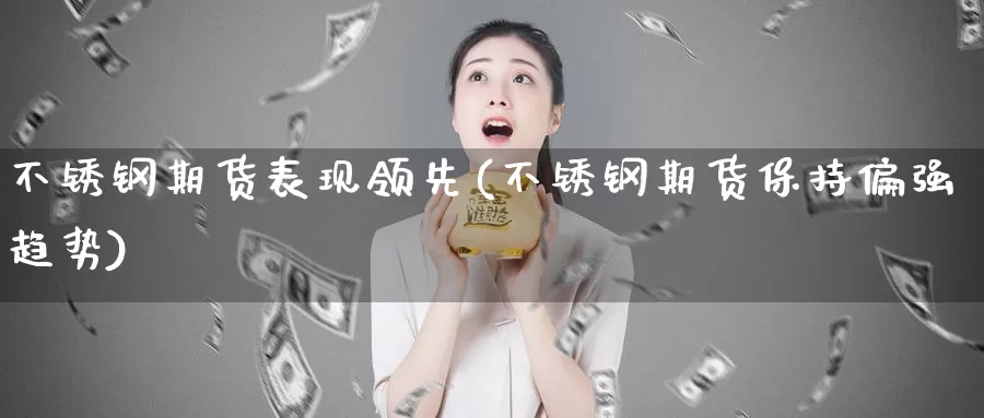 不锈钢期货表现领先(不锈钢期货保持偏强趋势)