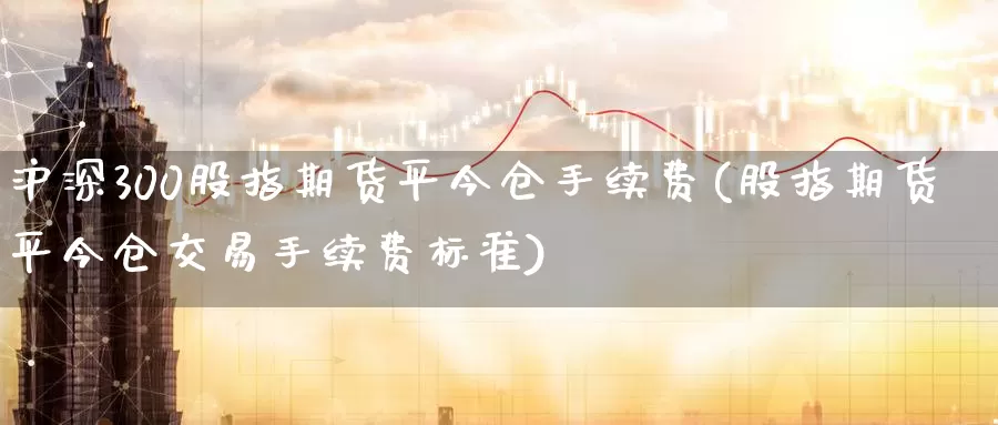 沪深300股指期货平今仓手续费(股指期货平今仓交易手续费标准)