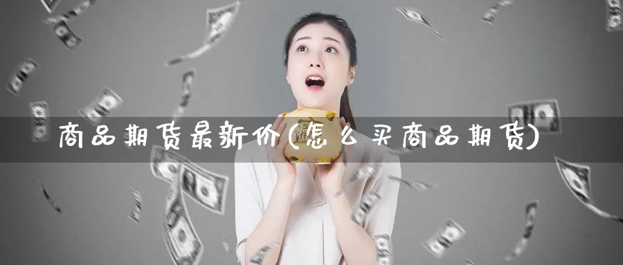 商品期货最新价(怎么买商品期货)