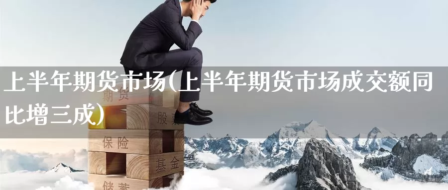 上半年期货市场(上半年期货市场成交额同比增三成)