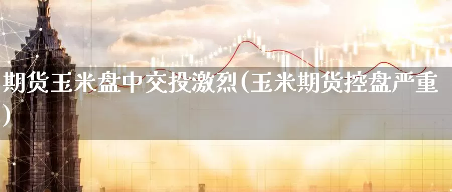 期货玉米盘中交投激烈(玉米期货控盘严重)