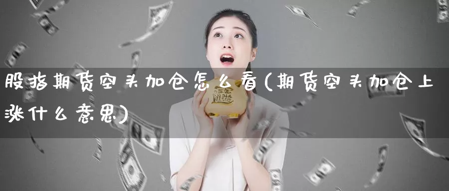 股指期货空头加仓怎么看(期货空头加仓上涨什么意思)