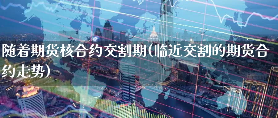 随着期货核合约交割期(临近交割的期货合约走势)