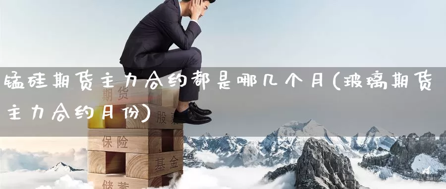 锰硅期货主力合约都是哪几个月(玻璃期货主力合约月份)