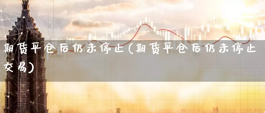 期货平仓后仍未停止(期货平仓后仍未停止交易)