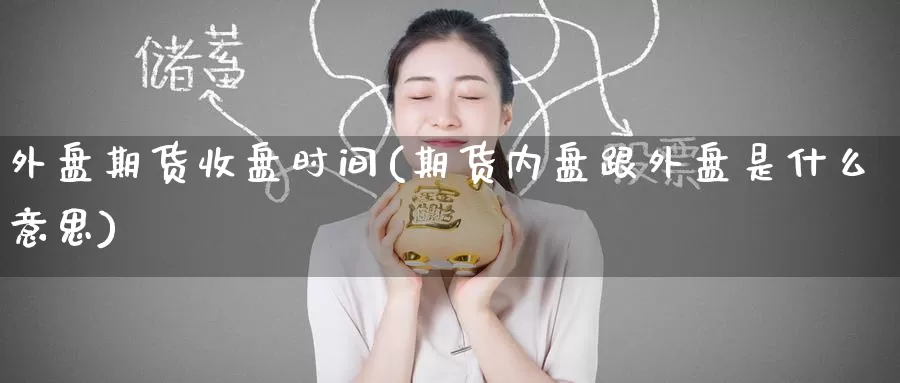 外盘期货收盘时间(期货内盘跟外盘是什么意思)