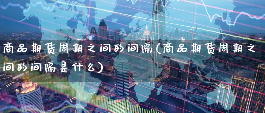 商品期货周期之间的间隔(商品期货周期之间的间隔是什么)