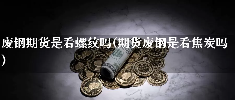 废钢期货是看螺纹吗(期货废钢是看焦炭吗)
