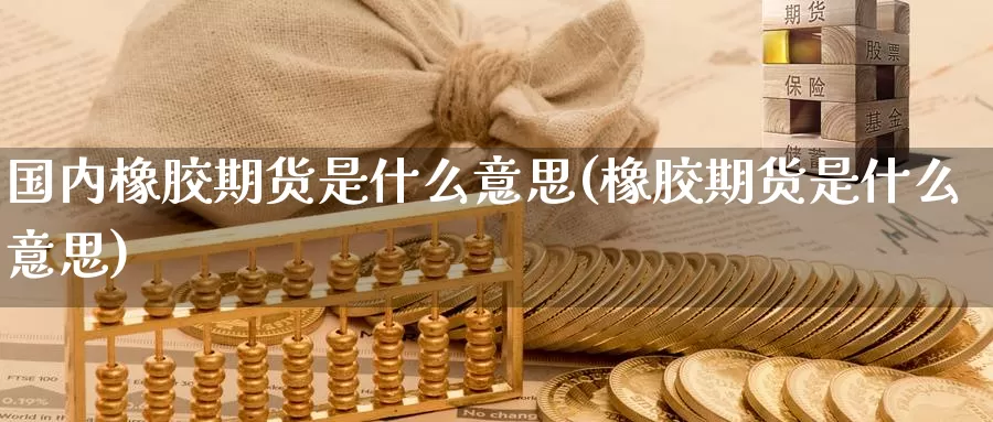 国内橡胶期货是什么意思(橡胶期货是什么意思)