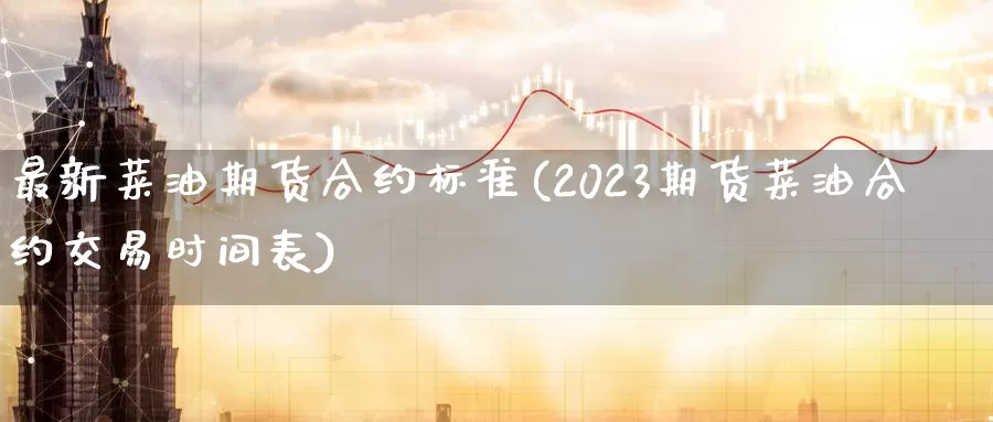 最新菜油期货合约标准(2023期货菜油合约交易时间表)