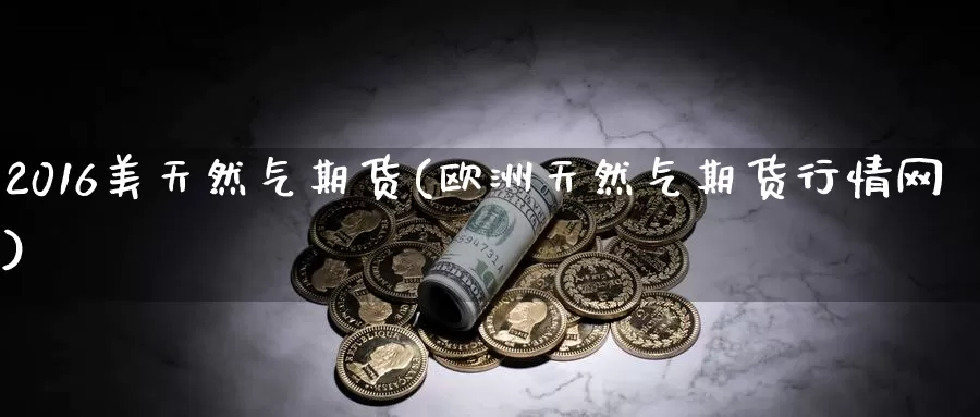 2016美天然气期货(欧洲天然气期货行情网)