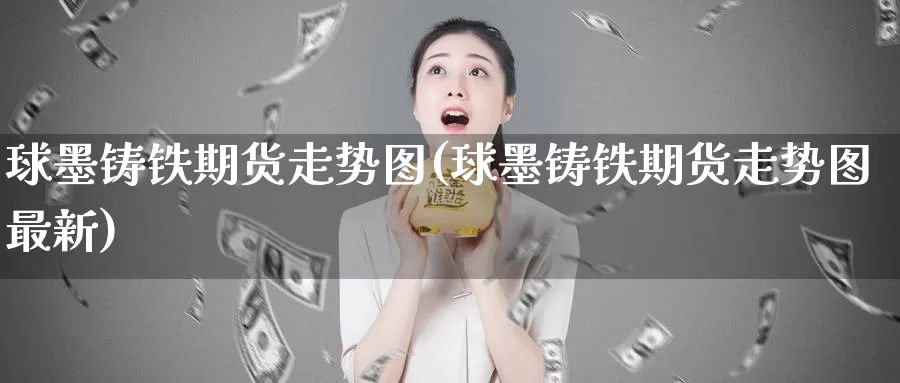 球墨铸铁期货走势图(球墨铸铁期货走势图最新)