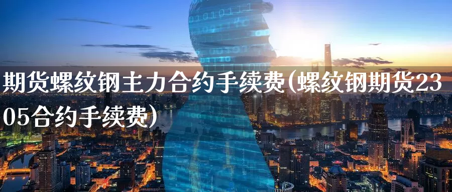 期货螺纹钢主力合约手续费(螺纹钢期货2305合约手续费)