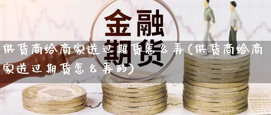 供货商给商家送过期货怎么弄(供货商给商家送过期货怎么弄的)