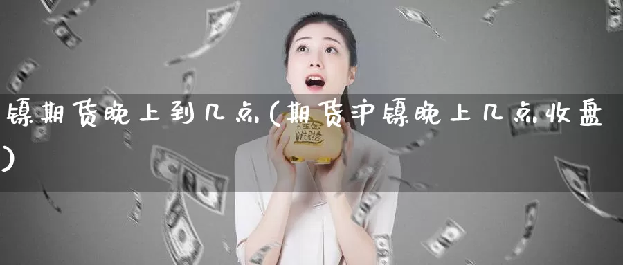 镍期货晚上到几点(期货沪镍晚上几点收盘)