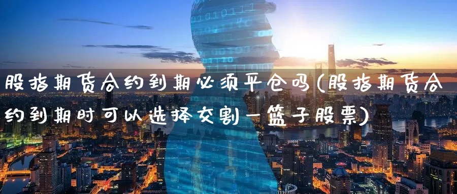 股指期货合约到期必须平仓吗(股指期货合约到期时可以选择交割一篮子股票)