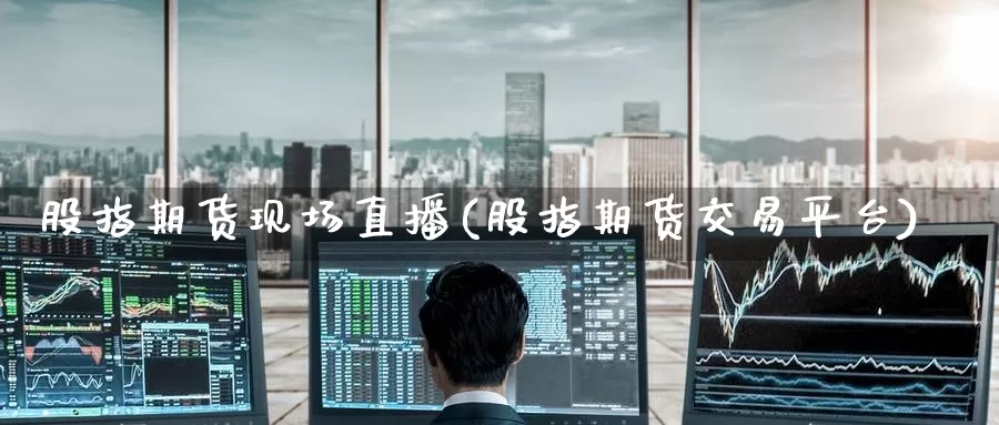 股指期货现场直播(股指期货交易平台)