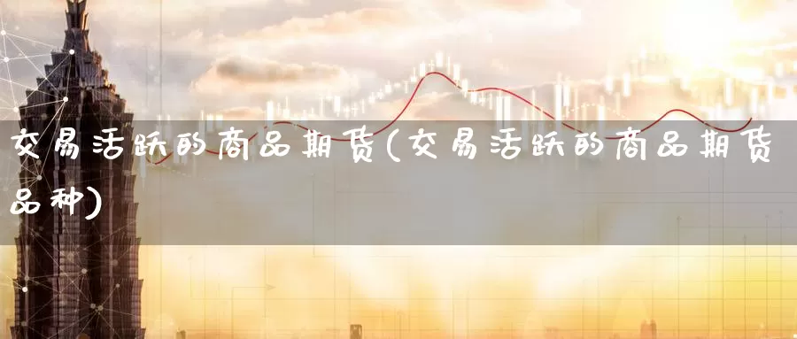 交易活跃的商品期货(交易活跃的商品期货品种)