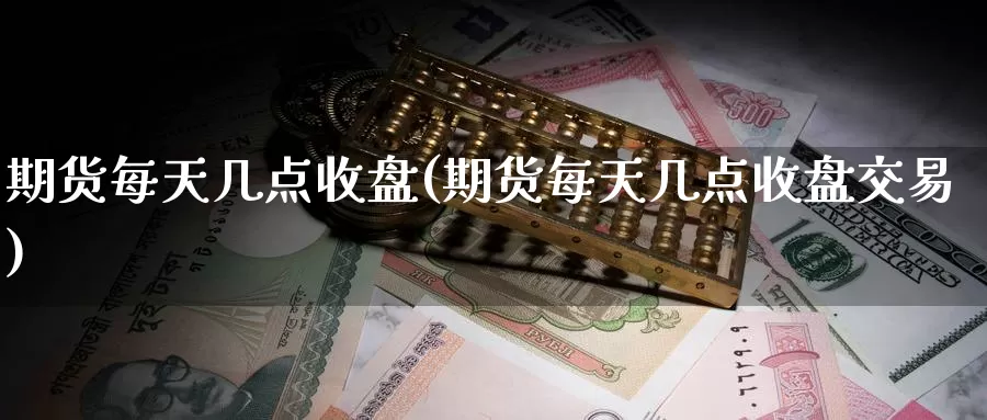 期货每天几点收盘(期货每天几点收盘交易)
