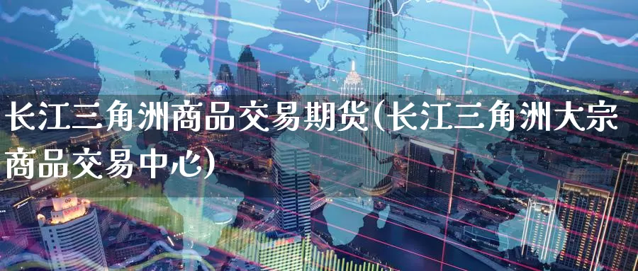 长江三角洲商品交易期货(长江三角洲大宗商品交易中心)