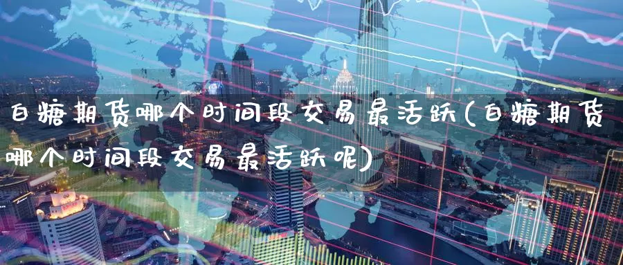 白糖期货哪个时间段交易最活跃(白糖期货哪个时间段交易最活跃呢)