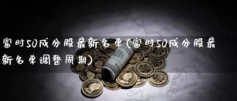 富时50成分股最新名单(富时50成分股最新名单调整周期)