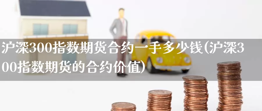 沪深300指数期货合约一手多少钱(沪深300指数期货的合约价值)