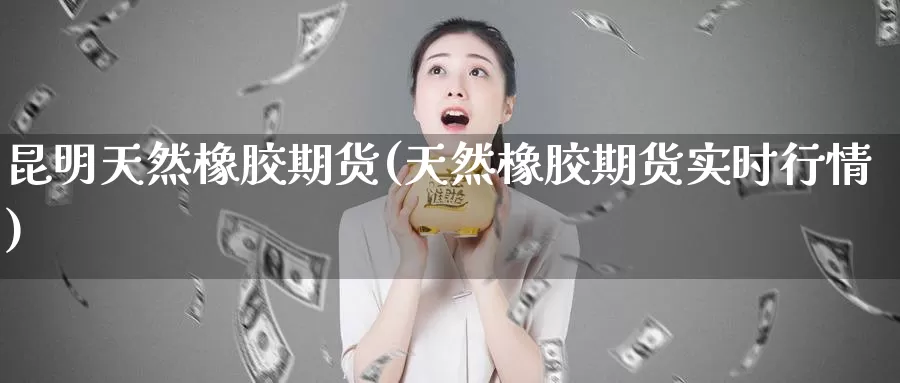 昆明天然橡胶期货(天然橡胶期货实时行情)