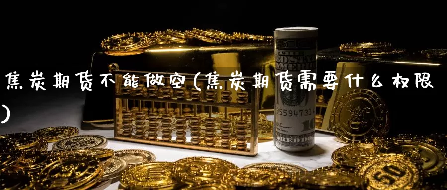 焦炭期货不能做空(焦炭期货需要什么权限)