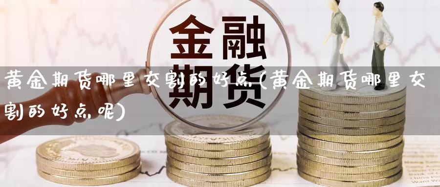 黄金期货哪里交割的好点(黄金期货哪里交割的好点呢)