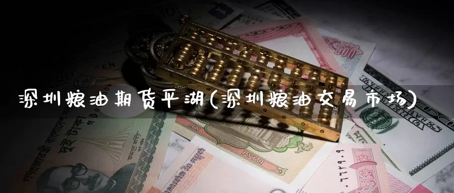深圳粮油期货平湖(深圳粮油交易市场)