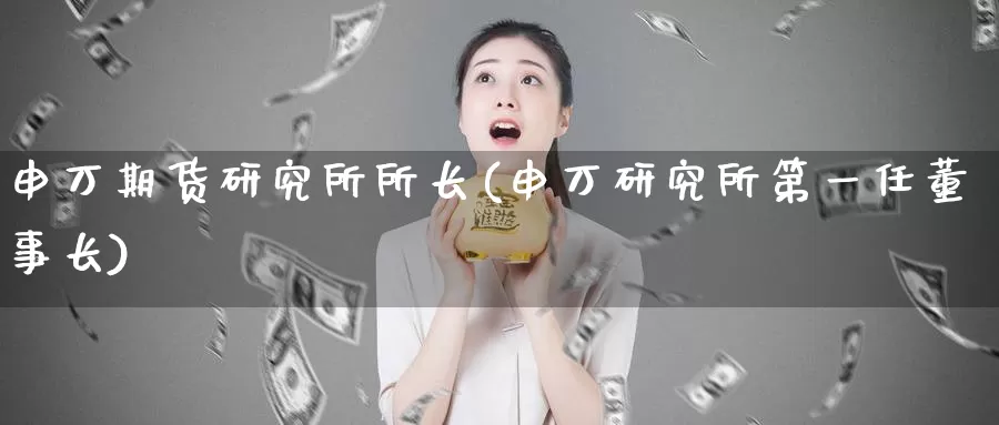 申万期货研究所所长(申万研究所第一任)