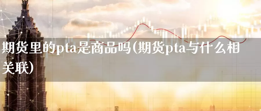 期货里的pta是商品吗(期货pta与什么相关联)