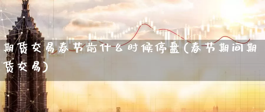 期货交易春节前什么时候停盘(春节期间期货交易)